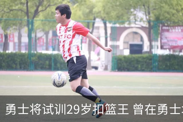勇士将试训29岁扣篮王 曾在勇士场均得12.9分